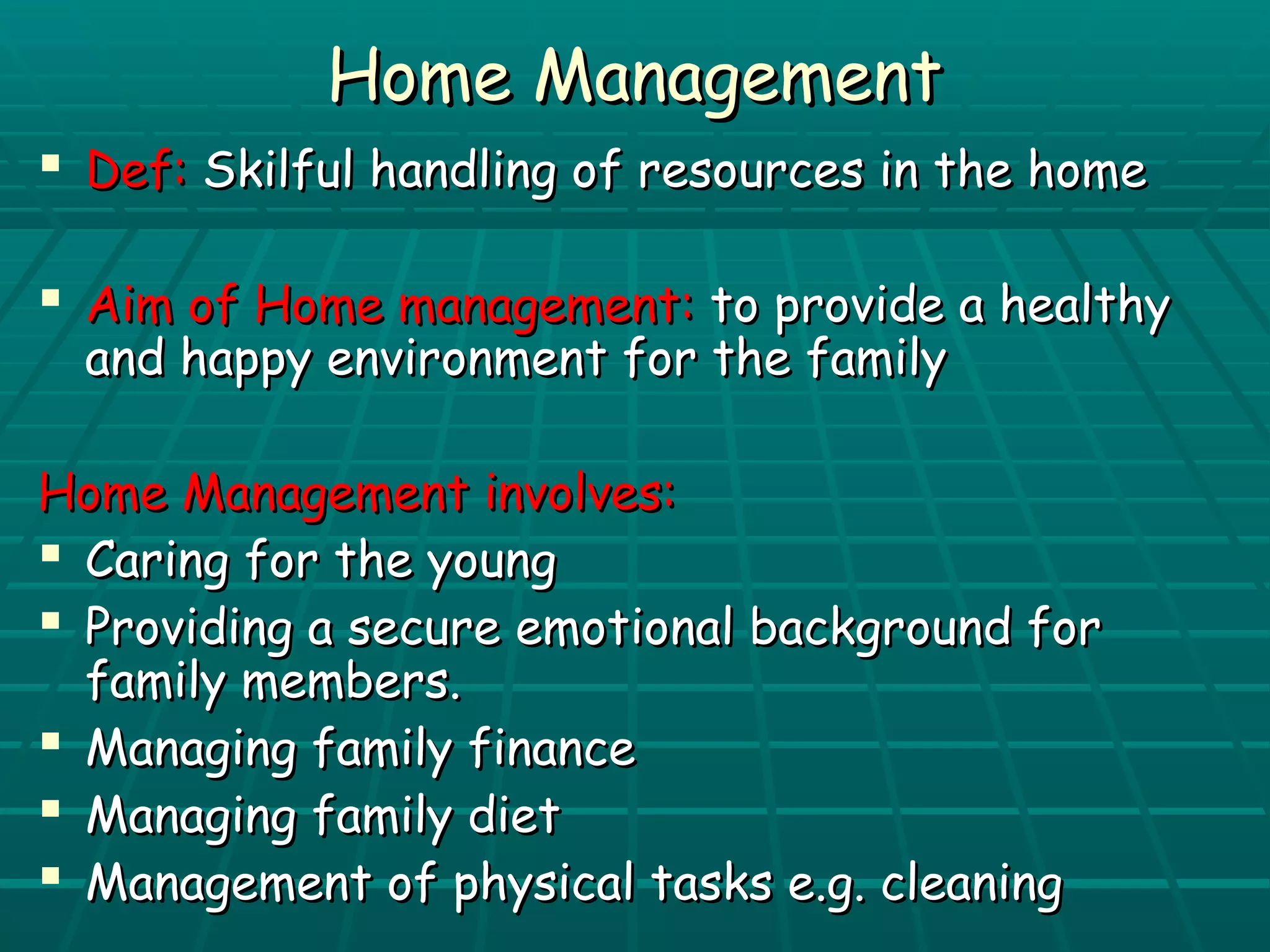 HHoommee MMaannaaggeemmeenntt 
 DDeeff:: SSkkiillffuull hhaannddlliinngg ooff rreessoouurrcceess iinn tthhee hhoommee 
 AAiimm ooff HHoommee mmaannaaggeemmeenntt:: ttoo pprroovviiddee aa hheeaalltthhyy 
aanndd hhaappppyy eennvviirroonnmmeenntt ffoorr tthhee ffaammiillyy 
HHoommee MMaannaaggeemmeenntt iinnvvoollvveess:: 
 CCaarriinngg ffoorr tthhee yyoouunngg 
 PPrroovviiddiinngg aa sseeccuurree eemmoottiioonnaall bbaacckkggrroouunndd ffoorr 
ffaammiillyy mmeemmbbeerrss.. 
 MMaannaaggiinngg ffaammiillyy ffiinnaannccee 
 MMaannaaggiinngg ffaammiillyy ddiieett 
 MMaannaaggeemmeenntt ooff pphhyyssiiccaall ttaasskkss ee..gg.. cclleeaanniinngg 
 
