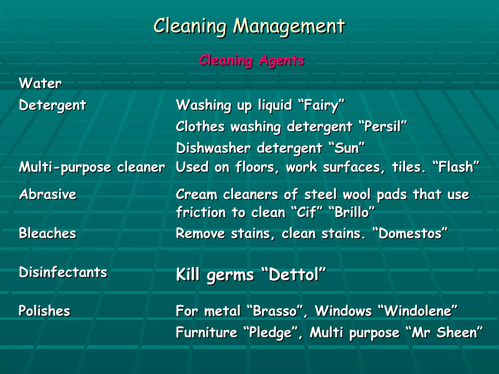 CClleeaanniinngg MMaannaaggeemmeenntt 
CClleeaanniinngg AAggeennttss 
WWaatteerr 
DDeetteerrggeenntt WWaasshhiinngg uupp lliiqquuiidd ““FFaaiirryy”” 
CCllootthheess wwaasshhiinngg ddeetteerrggeenntt ““PPeerrssiill”” 
DDiisshhwwaasshheerr ddeetteerrggeenntt ““SSuunn”” 
MMuullttii--ppuurrppoossee cclleeaanneerr UUsseedd oonn fflloooorrss,, wwoorrkk ssuurrffaacceess,, ttiilleess.. ““FFllaasshh”” 
AAbbrraassiivvee CCrreeaamm cclleeaanneerrss ooff sstteeeell wwooooll ppaaddss tthhaatt uussee 
ffrriiccttiioonn ttoo cclleeaann ““CCiiff”” ““BBrriilllloo”” 
BBlleeaacchheess RReemmoovvee ssttaaiinnss,, cclleeaann ssttaaiinnss.. ““DDoommeessttooss”” 
DDiissiinnffeeccttaannttss KKiillll ggeerrmmss ““DDeettttooll”” 
PPoolliisshheess FFoorr mmeettaall ““BBrraassssoo””,, WWiinnddoowwss ““WWiinnddoolleennee”” 
FFuurrnniittuurree ““PPlleeddggee””,, MMuullttii ppuurrppoossee ““MMrr SShheeeenn”” 
 
