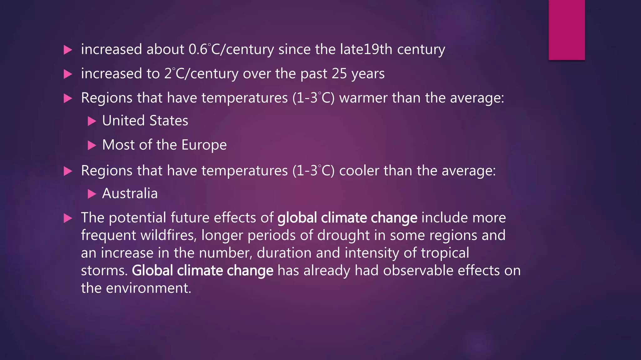  increased about 0.6°C/century since the late19th century
 increased to 2°C/century over the past 25 years
 Regions that have temperatures (1-3°C) warmer than the average:
 United States
 Most of the Europe
 Regions that have temperatures (1-3°C) cooler than the average:
 Australia
 The potential future effects of global climate change include more
frequent wildfires, longer periods of drought in some regions and
an increase in the number, duration and intensity of tropical
storms. Global climate change has already had observable effects on
the environment.
 