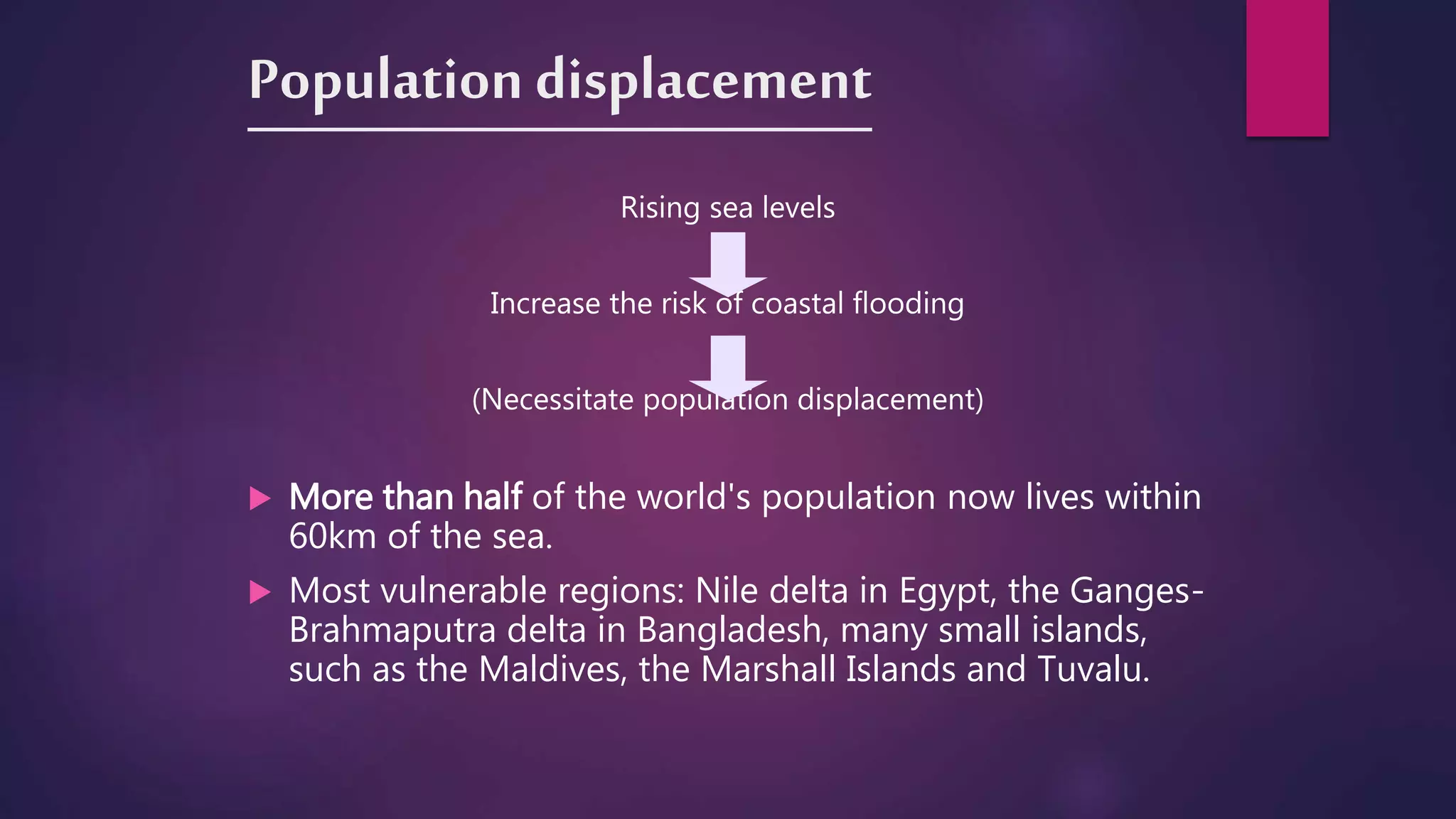 Population displacement
Rising sea levels
Increase the risk of coastal flooding
(Necessitate population displacement)
 More than half of the world's population now lives within
60km of the sea.
 Most vulnerable regions: Nile delta in Egypt, the Ganges-
Brahmaputra delta in Bangladesh, many small islands,
such as the Maldives, the Marshall Islands and Tuvalu.
 