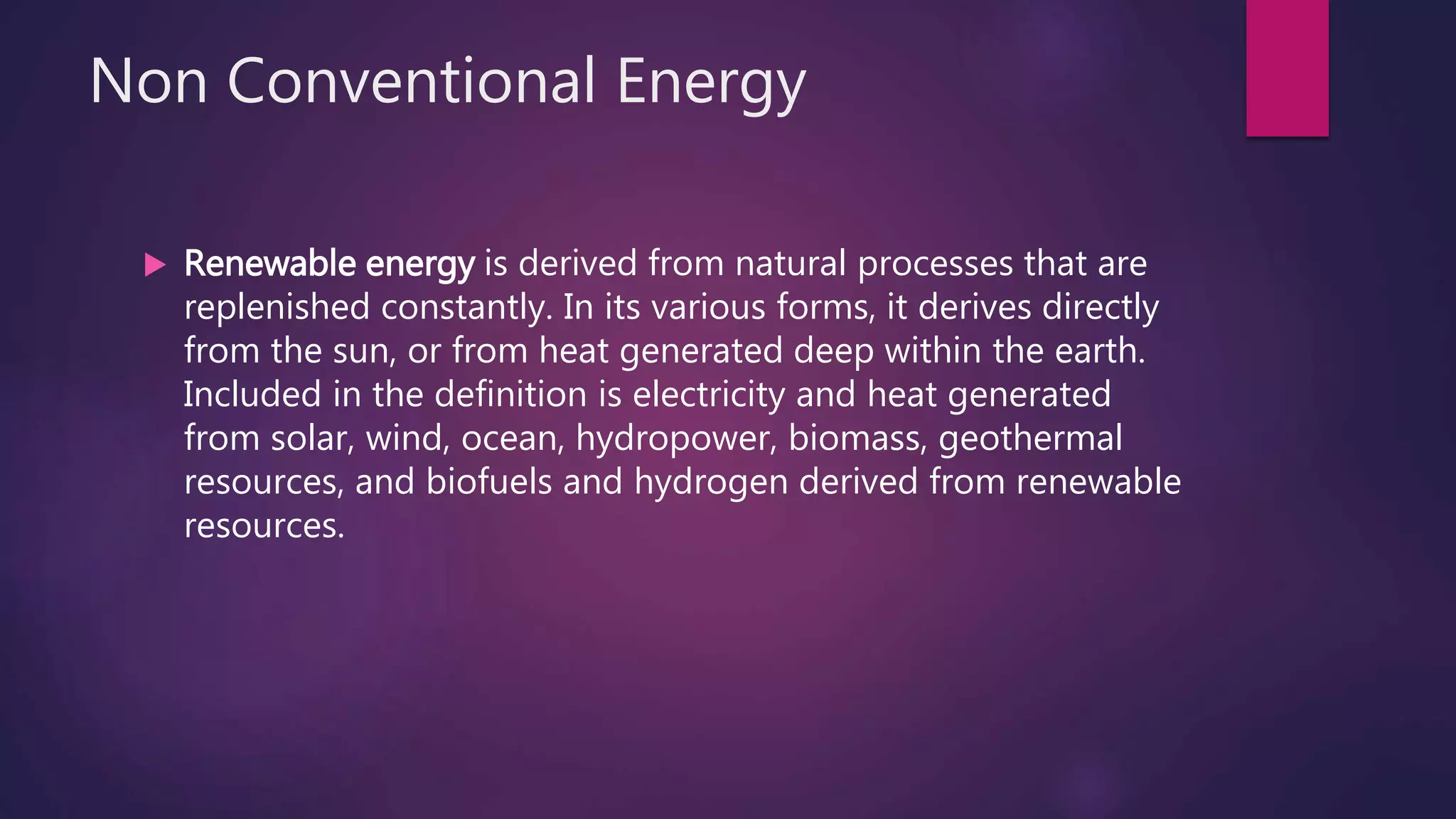 Non Conventional Energy
 Renewable energy is derived from natural processes that are
replenished constantly. In its various forms, it derives directly
from the sun, or from heat generated deep within the earth.
Included in the definition is electricity and heat generated
from solar, wind, ocean, hydropower, biomass, geothermal
resources, and biofuels and hydrogen derived from renewable
resources.
 