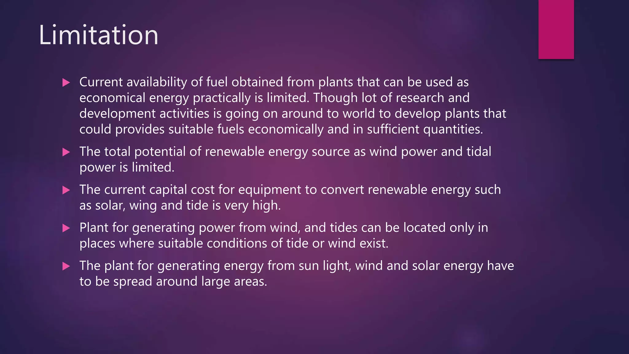 Limitation
 Current availability of fuel obtained from plants that can be used as
economical energy practically is limited. Though lot of research and
development activities is going on around to world to develop plants that
could provides suitable fuels economically and in sufficient quantities.
 The total potential of renewable energy source as wind power and tidal
power is limited.
 The current capital cost for equipment to convert renewable energy such
as solar, wing and tide is very high.
 Plant for generating power from wind, and tides can be located only in
places where suitable conditions of tide or wind exist.
 The plant for generating energy from sun light, wind and solar energy have
to be spread around large areas.
 
