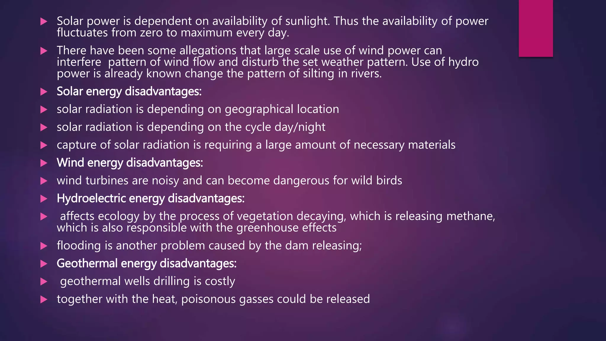  Solar power is dependent on availability of sunlight. Thus the availability of power
fluctuates from zero to maximum every day.
 There have been some allegations that large scale use of wind power can
interfere pattern of wind flow and disturb the set weather pattern. Use of hydro
power is already known change the pattern of silting in rivers.
 Solar energy disadvantages:
 solar radiation is depending on geographical location
 solar radiation is depending on the cycle day/night
 capture of solar radiation is requiring a large amount of necessary materials
 Wind energy disadvantages:
 wind turbines are noisy and can become dangerous for wild birds
 Hydroelectric energy disadvantages:
 affects ecology by the process of vegetation decaying, which is releasing methane,
which is also responsible with the greenhouse effects
 flooding is another problem caused by the dam releasing;
 Geothermal energy disadvantages:
 geothermal wells drilling is costly
 together with the heat, poisonous gasses could be released
 