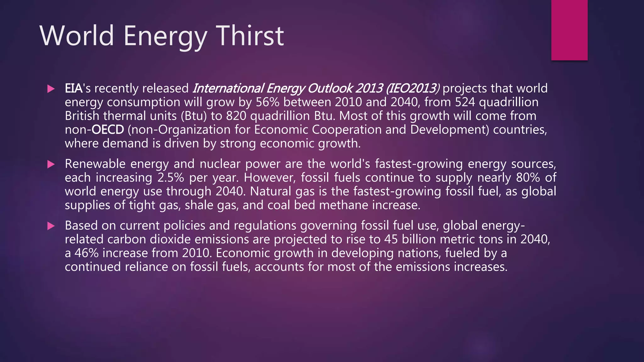 World Energy Thirst
 EIA's recently released International Energy Outlook 2013 (IEO2013) projects that world
energy consumption will grow by 56% between 2010 and 2040, from 524 quadrillion
British thermal units (Btu) to 820 quadrillion Btu. Most of this growth will come from
non-OECD (non-Organization for Economic Cooperation and Development) countries,
where demand is driven by strong economic growth.
 Renewable energy and nuclear power are the world's fastest-growing energy sources,
each increasing 2.5% per year. However, fossil fuels continue to supply nearly 80% of
world energy use through 2040. Natural gas is the fastest-growing fossil fuel, as global
supplies of tight gas, shale gas, and coal bed methane increase.
 Based on current policies and regulations governing fossil fuel use, global energy-
related carbon dioxide emissions are projected to rise to 45 billion metric tons in 2040,
a 46% increase from 2010. Economic growth in developing nations, fueled by a
continued reliance on fossil fuels, accounts for most of the emissions increases.
 