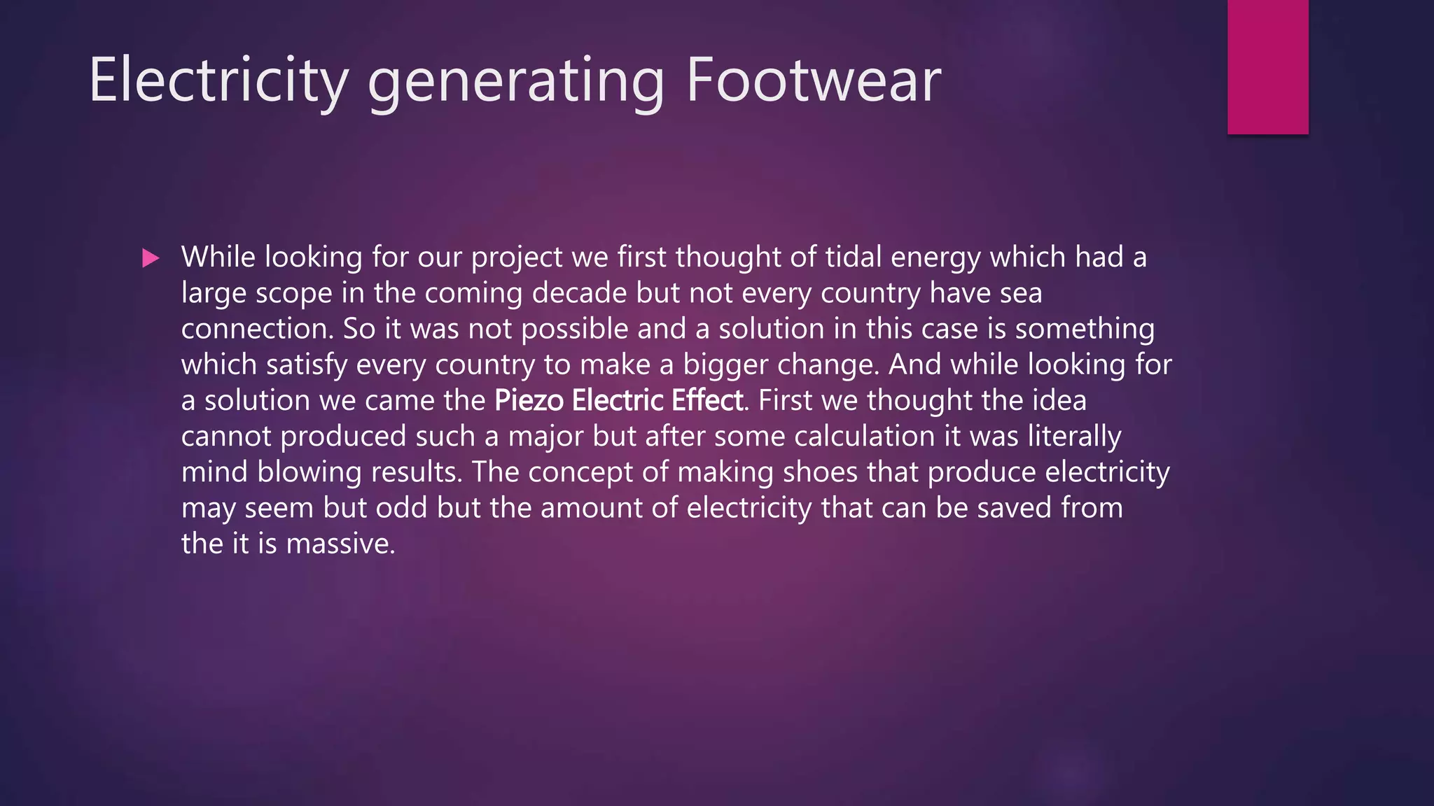 Electricity generating Footwear
 While looking for our project we first thought of tidal energy which had a
large scope in the coming decade but not every country have sea
connection. So it was not possible and a solution in this case is something
which satisfy every country to make a bigger change. And while looking for
a solution we came the Piezo Electric Effect. First we thought the idea
cannot produced such a major but after some calculation it was literally
mind blowing results. The concept of making shoes that produce electricity
may seem but odd but the amount of electricity that can be saved from
the it is massive.
 