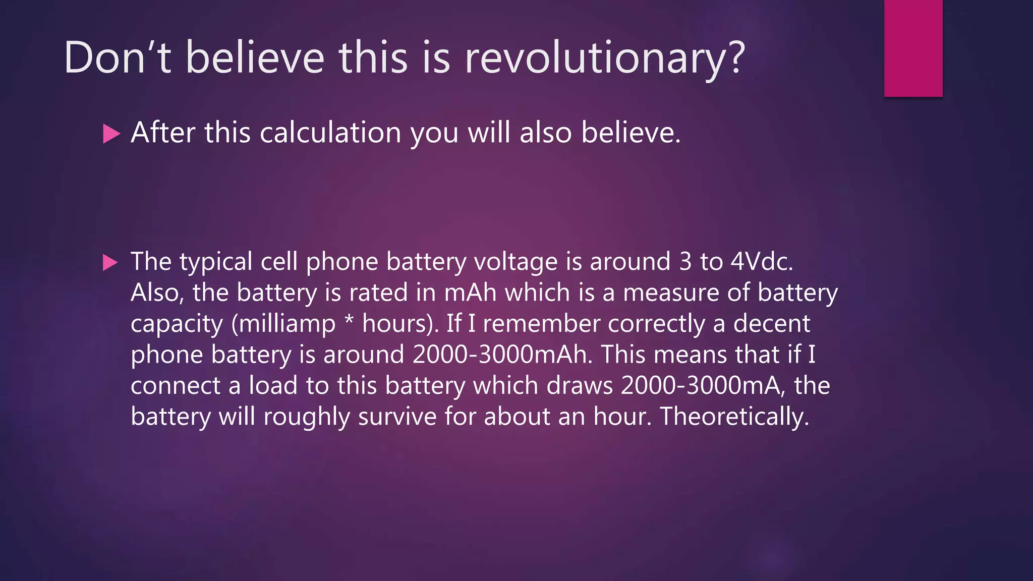 Don’t believe this is revolutionary?
 After this calculation you will also believe.
 The typical cell phone battery voltage is around 3 to 4Vdc.
Also, the battery is rated in mAh which is a measure of battery
capacity (milliamp * hours). If I remember correctly a decent
phone battery is around 2000-3000mAh. This means that if I
connect a load to this battery which draws 2000-3000mA, the
battery will roughly survive for about an hour. Theoretically.
 