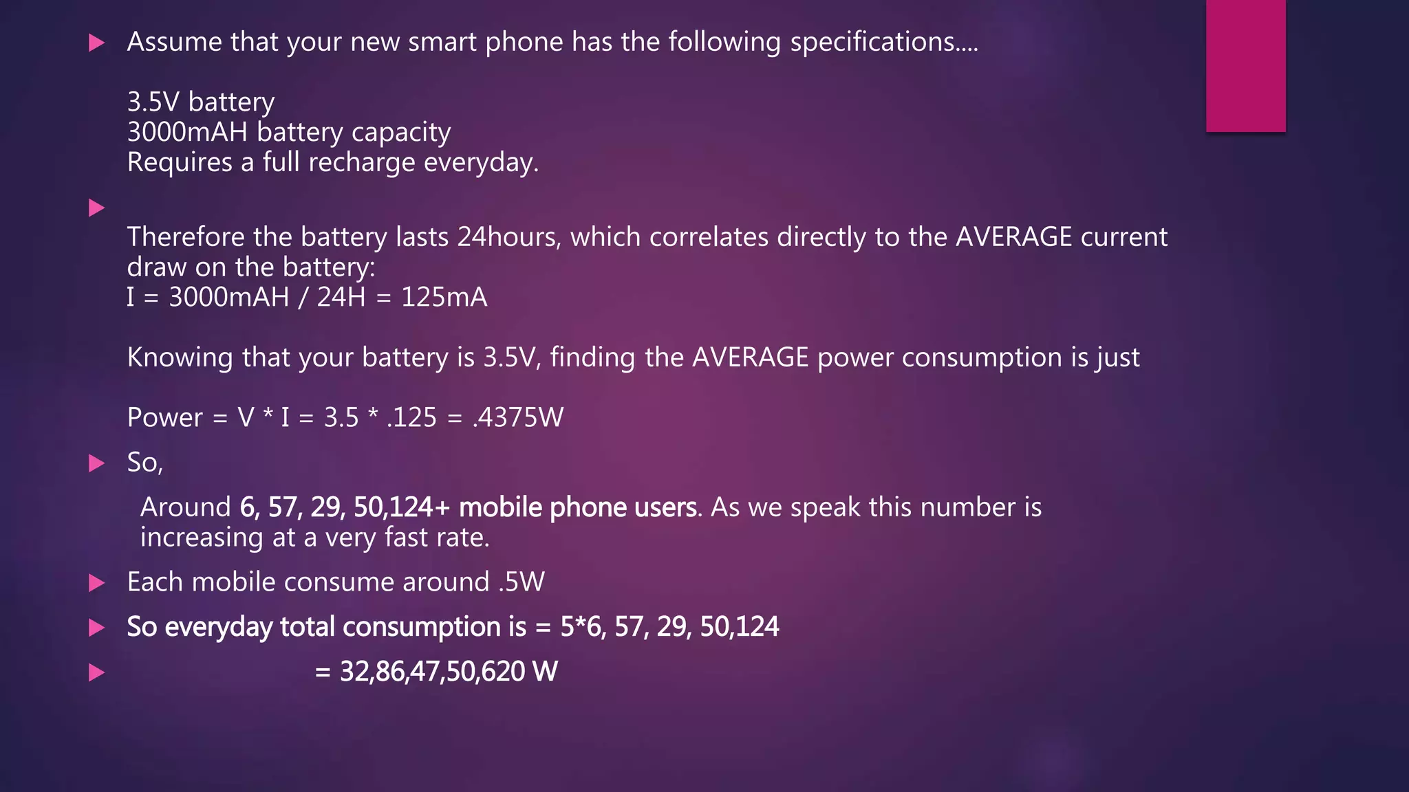  Assume that your new smart phone has the following specifications....
3.5V battery
3000mAH battery capacity
Requires a full recharge everyday.

Therefore the battery lasts 24hours, which correlates directly to the AVERAGE current
draw on the battery:
I = 3000mAH / 24H = 125mA
Knowing that your battery is 3.5V, finding the AVERAGE power consumption is just
Power = V * I = 3.5 * .125 = .4375W
 So,
Around 6, 57, 29, 50,124+ mobile phone users. As we speak this number is
increasing at a very fast rate.
 Each mobile consume around .5W
 So everyday total consumption is = 5*6, 57, 29, 50,124
 = 32,86,47,50,620 W
 