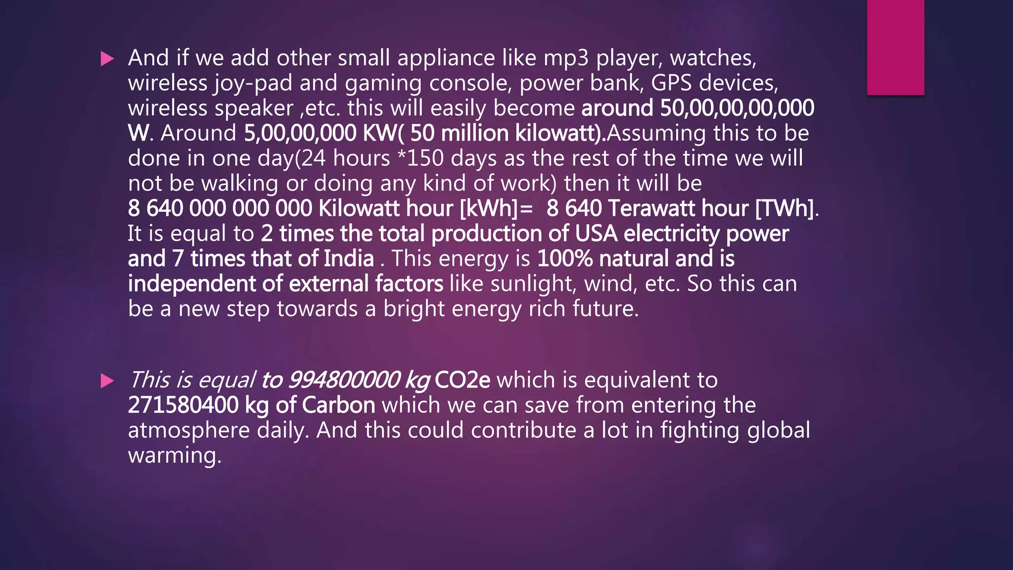  And if we add other small appliance like mp3 player, watches,
wireless joy-pad and gaming console, power bank, GPS devices,
wireless speaker ,etc. this will easily become around 50,00,00,00,000
W. Around 5,00,00,000 KW( 50 million kilowatt).Assuming this to be
done in one day(24 hours *150 days as the rest of the time we will
not be walking or doing any kind of work) then it will be
8 640 000 000 000 Kilowatt hour [kWh]= 8 640 Terawatt hour [TWh].
It is equal to 2 times the total production of USA electricity power
and 7 times that of India . This energy is 100% natural and is
independent of external factors like sunlight, wind, etc. So this can
be a new step towards a bright energy rich future.
 This is equal to 994800000 kg CO2e which is equivalent to
271580400 kg of Carbon which we can save from entering the
atmosphere daily. And this could contribute a lot in fighting global
warming.
 