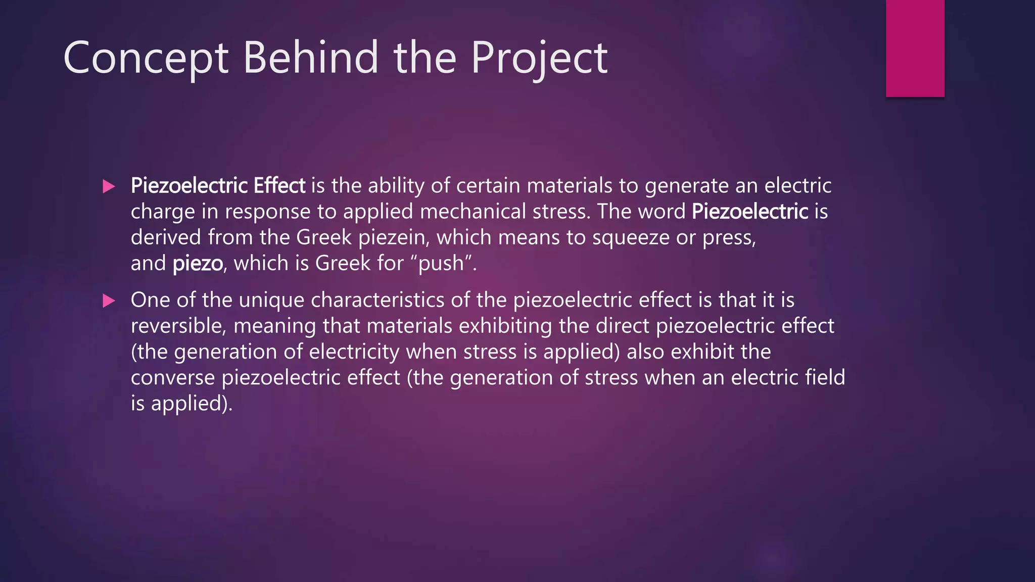 Concept Behind the Project
 Piezoelectric Effect is the ability of certain materials to generate an electric
charge in response to applied mechanical stress. The word Piezoelectric is
derived from the Greek piezein, which means to squeeze or press,
and piezo, which is Greek for “push”.
 One of the unique characteristics of the piezoelectric effect is that it is
reversible, meaning that materials exhibiting the direct piezoelectric effect
(the generation of electricity when stress is applied) also exhibit the
converse piezoelectric effect (the generation of stress when an electric field
is applied).
 