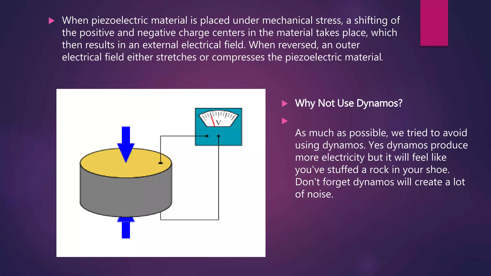  When piezoelectric material is placed under mechanical stress, a shifting of
the positive and negative charge centers in the material takes place, which
then results in an external electrical field. When reversed, an outer
electrical field either stretches or compresses the piezoelectric material.
 Why Not Use Dynamos?

As much as possible, we tried to avoid
using dynamos. Yes dynamos produce
more electricity but it will feel like
you've stuffed a rock in your shoe.
Don't forget dynamos will create a lot
of noise.
 