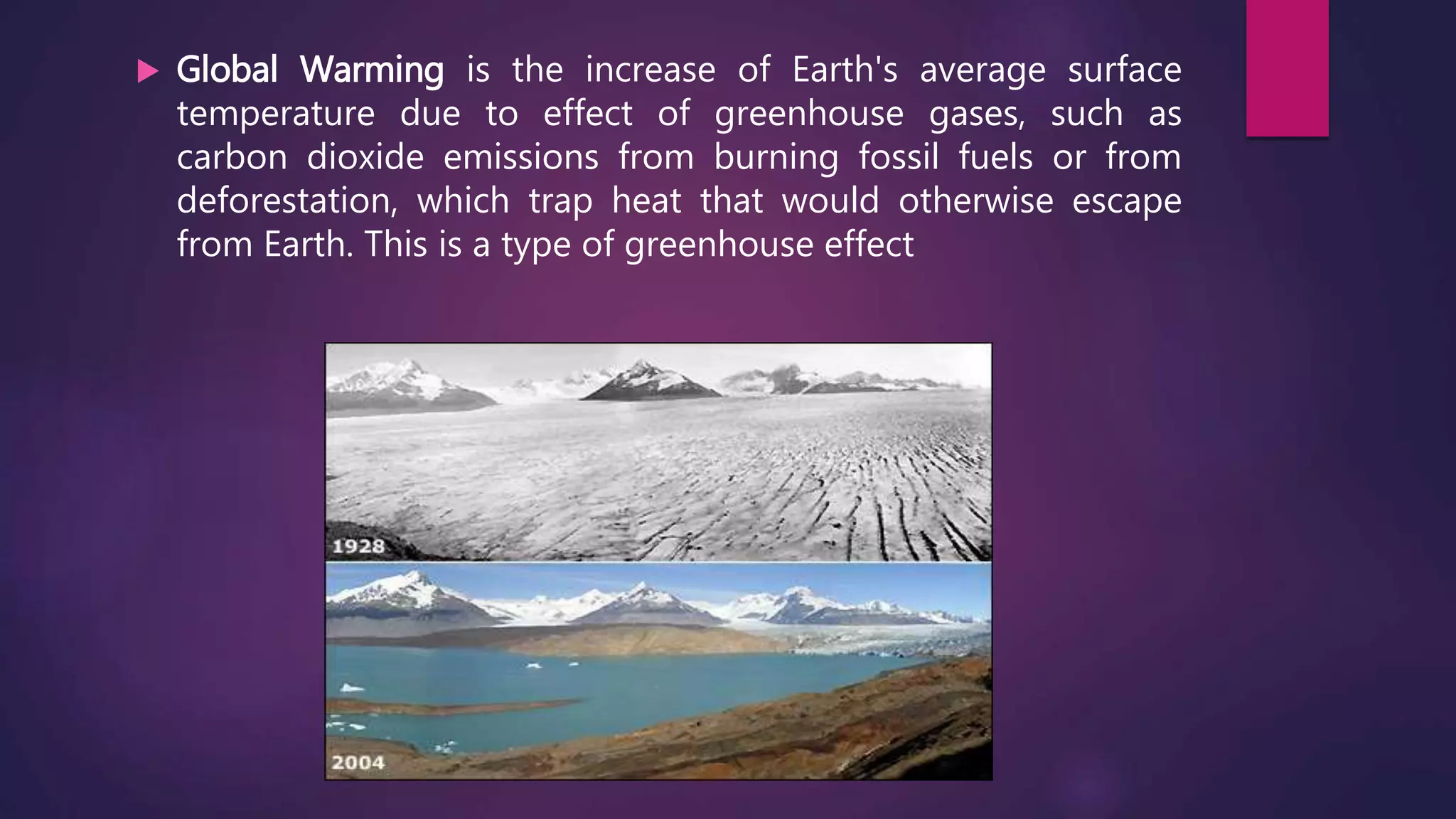  Global Warming is the increase of Earth's average surface
temperature due to effect of greenhouse gases, such as
carbon dioxide emissions from burning fossil fuels or from
deforestation, which trap heat that would otherwise escape
from Earth. This is a type of greenhouse effect
 
