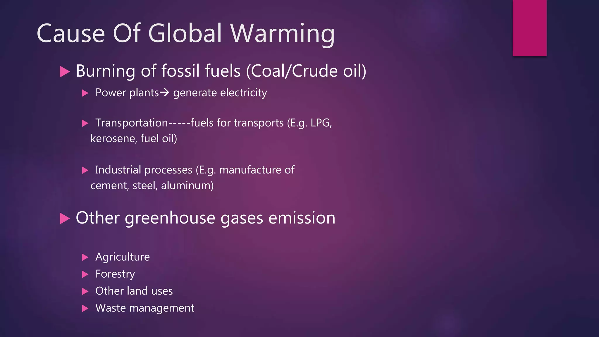 Cause Of Global Warming
 Burning of fossil fuels (Coal/Crude oil)
 Power plants generate electricity
 Transportation-----fuels for transports (E.g. LPG,
kerosene, fuel oil)
 Industrial processes (E.g. manufacture of
cement, steel, aluminum)
 Other greenhouse gases emission
 Agriculture
 Forestry
 Other land uses
 Waste management
 