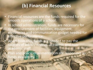 (b) Financial Resources
• Financial resources are the funds required for the
smooth operations of a school.
• In school administration, funds are necessary for
the procurement of facilities, equipment,
electronics and communication gadget needed for
effective performance.
• Apart from this, funds are needed to pay the
salaries of administrative, academic and non-
academic staff.
• Plan and policy implementation are responsive to
funds availability.
 