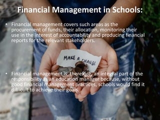 Financial Management in Schools:
• Financial management covers such areas as the
procurement of funds, their allocation, monitoring their
use in the interest of accountability and producing financial
reports for the relevant stakeholders.
• Financial management is, therefore, an integral part of the
responsibility as an education manager because, without
good financial management practices, schools would find it
difficult to achieve their goals.
 