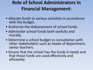 Role of School Administrators in
Financial Management:
• Allocate funds to various activities in accordance
with the budget.
• Authorize the disbursement of school funds.
• Administer school funds both lawfully and
morally.
• Determine a school budget in consultation with
other stakeholders such as heads of department,
senior teachers.
• Ensure that the school has the funds it needs and
that those funds are used effectively and
efficiently.
 