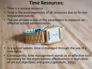 Time Resources:
• Time is a unique resource.
• Time is the most expensive of all resources due to its non-
recoverable nature.
• The use of time is one of the parameters to measure an
effective school administration.
• In a school system, time is managed through the use of a
time table.
• Consequently, time management stands as an effective tool
necessary for the organizations effectiveness in realization
of set out objectives and goals (Ugwulashi, 2012).
 