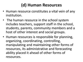 (d) Human Resources
• Human resource constitutes a vital vein of any
institution.
• The human resource in the school system
includes teachers, support staff in the school,
students, parents, community members and a
host of other interest and social groups.
• Human resources is responsible for planning,
organizing, coordinating, controlling,
manipulating and maintaining other forms of
resources, its administrative and forecasting
ability placed it ahead of other forms of
resources.
 