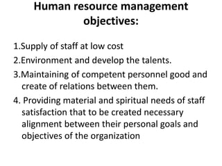 Human resource management
objectives:
1.Supply of staff at low cost
2.Environment and develop the talents.
3.Maintaining of competent personnel good and
create of relations between them.
4. Providing material and spiritual needs of staff
satisfaction that to be created necessary
alignment between their personal goals and
objectives of the organization
 