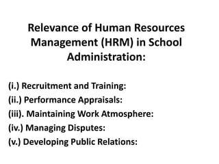 Relevance of Human Resources
Management (HRM) in School
Administration:
(i.) Recruitment and Training:
(ii.) Performance Appraisals:
(iii). Maintaining Work Atmosphere:
(iv.) Managing Disputes:
(v.) Developing Public Relations:
 