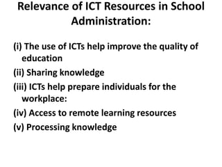 Relevance of ICT Resources in School
Administration:
(i) The use of ICTs help improve the quality of
education
(ii) Sharing knowledge
(iii) ICTs help prepare individuals for the
workplace:
(iv) Access to remote learning resources
(v) Processing knowledge
 