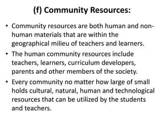 (f) Community Resources:
• Community resources are both human and non-
human materials that are within the
geographical milieu of teachers and learners.
• The human community resources include
teachers, learners, curriculum developers,
parents and other members of the society.
• Every community no matter how large of small
holds cultural, natural, human and technological
resources that can be utilized by the students
and teachers.
 