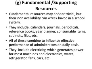 (g) Fundamental /Supporting
Resources
• Fundamental resources may appear trivial, but
their non availability can wreck havoc in a school
system.
• They include: calendars, journals, periodicals,
reference books, year planner, consumable items,
cabinets, files, etc.
• All of these combine to influence effective
performance of administrators on daily basis.
• They include electricity, which generates power
for most machines and electronics, water,
refrigerator, fans, cars, etc.
 