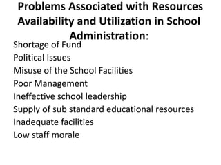 Problems Associated with Resources
Availability and Utilization in School
Administration:
Shortage of Fund
Political Issues
Misuse of the School Facilities
Poor Management
Ineffective school leadership
Supply of sub standard educational resources
Inadequate facilities
Low staff morale
 