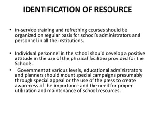 IDENTIFICATION OF RESOURCE
• In-service training and refreshing courses should be
organized on regular basis for school’s administrators and
personnel in all the institutions.
• Individual personnel in the school should develop a positive
attitude in the use of the physical facilities provided for the
Schools.
• Government at various levels, educational administrators
and planners should mount special campaigns presumably
through special appeal or the use of the press to create
awareness of the importance and the need for proper
utilization and maintenance of school resources.
 