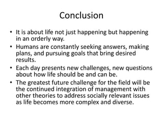 Conclusion
• It is about life not just happening but happening
in an orderly way.
• Humans are constantly seeking answers, making
plans, and pursuing goals that bring desired
results.
• Each day presents new challenges, new questions
about how life should be and can be.
• The greatest future challenge for the field will be
the continued integration of management with
other theories to address socially relevant issues
as life becomes more complex and diverse.
 