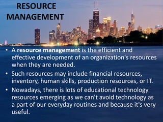 RESOURCE
MANAGEMENT
• A resource management is the efficient and
effective development of an organization's resources
when they are needed.
• Such resources may include financial resources,
inventory, human skills, production resources, or IT.
• Nowadays, there is lots of educational technology
resources emerging as we can't avoid technology as
a part of our everyday routines and because it's very
useful.
 