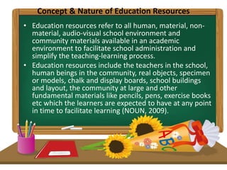 Concept & Nature of Education Resources
• Education resources refer to all human, material, non-
material, audio-visual school environment and
community materials available in an academic
environment to facilitate school administration and
simplify the teaching-learning process.
• Education resources include the teachers in the school,
human beings in the community, real objects, specimen
or models, chalk and display boards, school buildings
and layout, the community at large and other
fundamental materials like pencils, pens, exercise books
etc which the learners are expected to have at any point
in time to facilitate learning (NOUN, 2009).
 