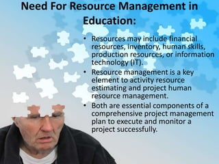 Need For Resource Management in
Education:
• Resources may include financial
resources, inventory, human skills,
production resources, or information
technology (IT).
• Resource management is a key
element to activity resource
estimating and project human
resource management.
• Both are essential components of a
comprehensive project management
plan to execute and monitor a
project successfully.
 