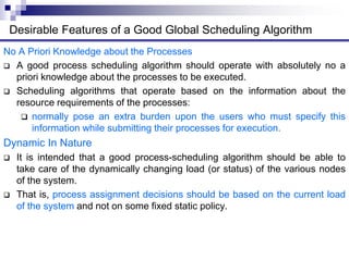 No A Priori Knowledge about the Processes
 A good process scheduling algorithm should operate with absolutely no a
priori knowledge about the processes to be executed.
 Scheduling algorithms that operate based on the information about the
resource requirements of the processes:
 normally pose an extra burden upon the users who must specify this
information while submitting their processes for execution.
Dynamic In Nature
 It is intended that a good process-scheduling algorithm should be able to
take care of the dynamically changing load (or status) of the various nodes
of the system.
 That is, process assignment decisions should be based on the current load
of the system and not on some fixed static policy.
Desirable Features of a Good Global Scheduling Algorithm
 