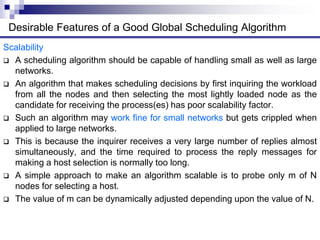 Scalability
 A scheduling algorithm should be capable of handling small as well as large
networks.
 An algorithm that makes scheduling decisions by first inquiring the workload
from all the nodes and then selecting the most lightly loaded node as the
candidate for receiving the process(es) has poor scalability factor.
 Such an algorithm may work fine for small networks but gets crippled when
applied to large networks.
 This is because the inquirer receives a very large number of replies almost
simultaneously, and the time required to process the reply messages for
making a host selection is normally too long.
 A simple approach to make an algorithm scalable is to probe only m of N
nodes for selecting a host.
 The value of m can be dynamically adjusted depending upon the value of N.
Desirable Features of a Good Global Scheduling Algorithm
 