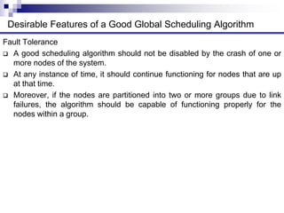 Fault Tolerance
 A good scheduling algorithm should not be disabled by the crash of one or
more nodes of the system.
 At any instance of time, it should continue functioning for nodes that are up
at that time.
 Moreover, if the nodes are partitioned into two or more groups due to link
failures, the algorithm should be capable of functioning properly for the
nodes within a group.
Desirable Features of a Good Global Scheduling Algorithm
 