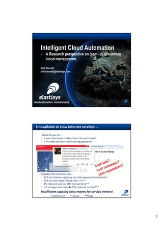 1
cloud automation. revolutionized.
Intelligent Cloud Automation
- A Research perspective on (semi-)autonomous
cloud management
Erik Elmroth
erik.elmroth@elastisys.com
Unavailable or slow Internet services …
Lost sale?
Lost customer?
Lost reputation?
Probably like everyone else…
• 82% of customers give up on a lost payment transaction*
• 25% of users leave if load time > 4 s**
• 1% reduced sale per 100 ms load time**
• 0.5 s longer load time è 20% reduced income***
Insufficient capacity costs money for service owners!
What do you do …
• if your hotel search takes 5 secs for each hotel?
• if the web session crashes during payment?
* JupiterResearch ** Amazon ***Google
 