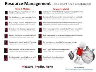 Resource Management – you don’t need a DeLorean!
Jon Stephenson
https://uk.linkedin.com/in/stephensonjon
Measure. Predict. Hone
Check people are recording time correctly
– and not just going through the motions!
Time & Motion
Pace yourselves and get it right first time
– it’s not a race against the Clock (Tower)!
Categorise the type of work they’re doing
– e.g., project, phase, stage, and artefact
Use dropdowns on your recording sheets
– to save time and ensure consistency
Capture short bursts of recording activity
– it shouldn’t feel like they’re doing time!
Keep it simple and limit the task selection
– Einstein shouldn’t need to test it for you!
Order their lists of options appropriately
– alphabetical or the most frequently used
Engage with your people to secure buy-in
– it will be time well spent!
Look Back in Time at the trends inyourprevious performance
– the past is usually a good indicator of the future
Resource Model
Consider whether seasonality has any impacts on workloads
– look at different times of the day, week, month, and year
Measure all the factors that will determine your realcapacity
– availability, utilisation, and productivity including ramp-ups
Ensure vacancy provision is included within your calculations
– the gap between people leaving and replacements starting
Build in allowances to recognise that people aren’t machines
– for comfort breaks, conversation, and reflection
Keep a log of assumptions and estimates
– think of it as your (re)source code!
Get your system to record performance and timings
– automate and future-proof as much as possible
Reset/tweak them as necessary
– go back to the future forecasts!
 