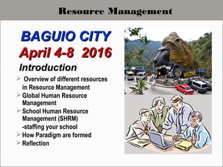 IntroductionIntroduction
 Overview of different resources
in Resource Management
Global Human Resource
Management
School Human Resource
Management (SHRM)
-staffing your school
How Paradigm are formed
Reflection
BAGUIO CITYBAGUIO CITY
April 4-8 2016April 4-8 2016
Resource Management
 