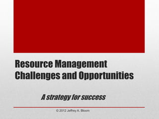Resource Management
Challenges and Opportunities

      A strategy for success
           © 2012 Jeffrey A. Bloom
 