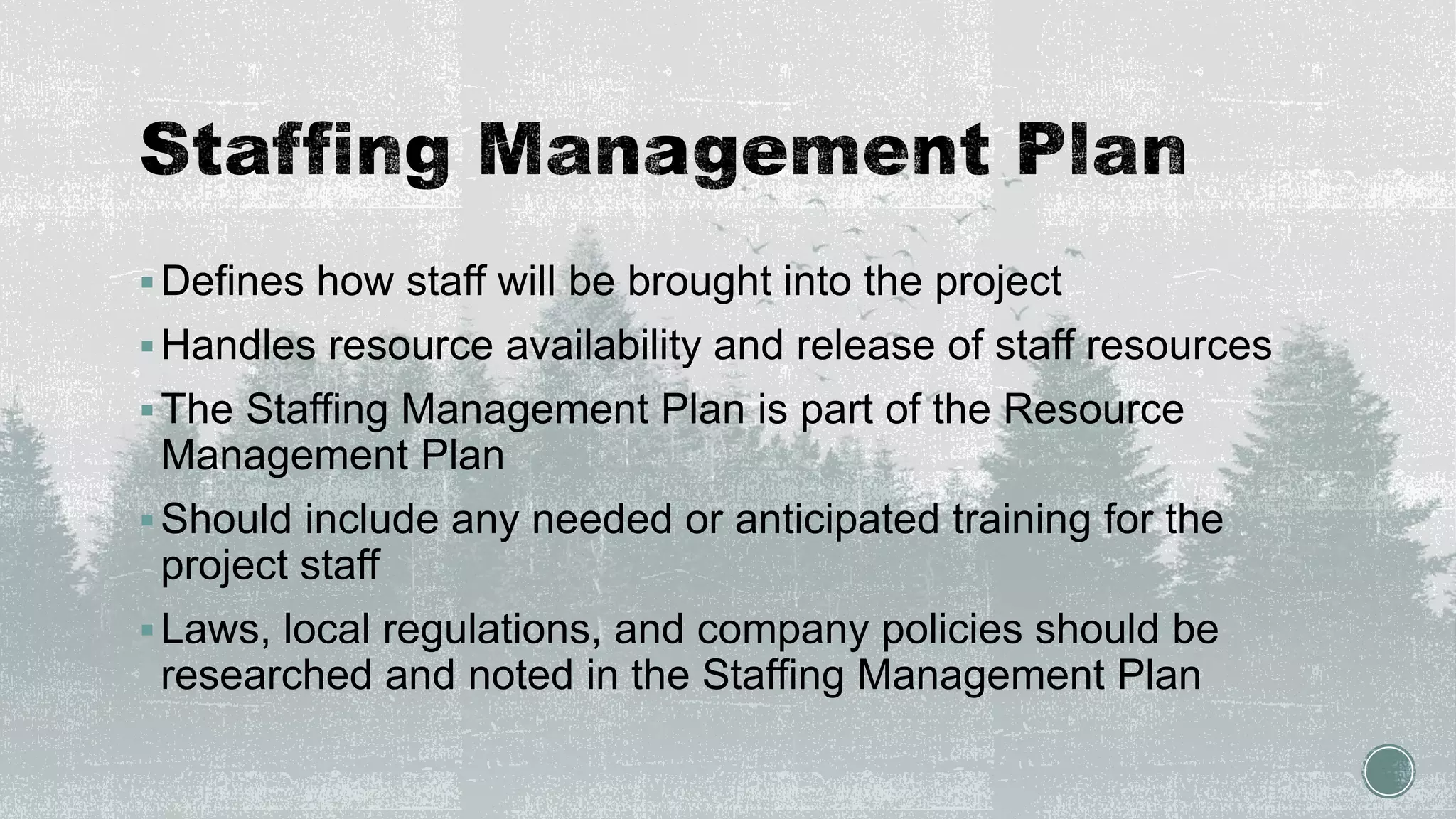 Defines how staff will be brought into the project
Handles resource availability and release of staff resources
The Staffing Management Plan is part of the Resource
Management Plan
Should include any needed or anticipated training for the
project staff
Laws, local regulations, and company policies should be
researched and noted in the Staffing Management Plan
 