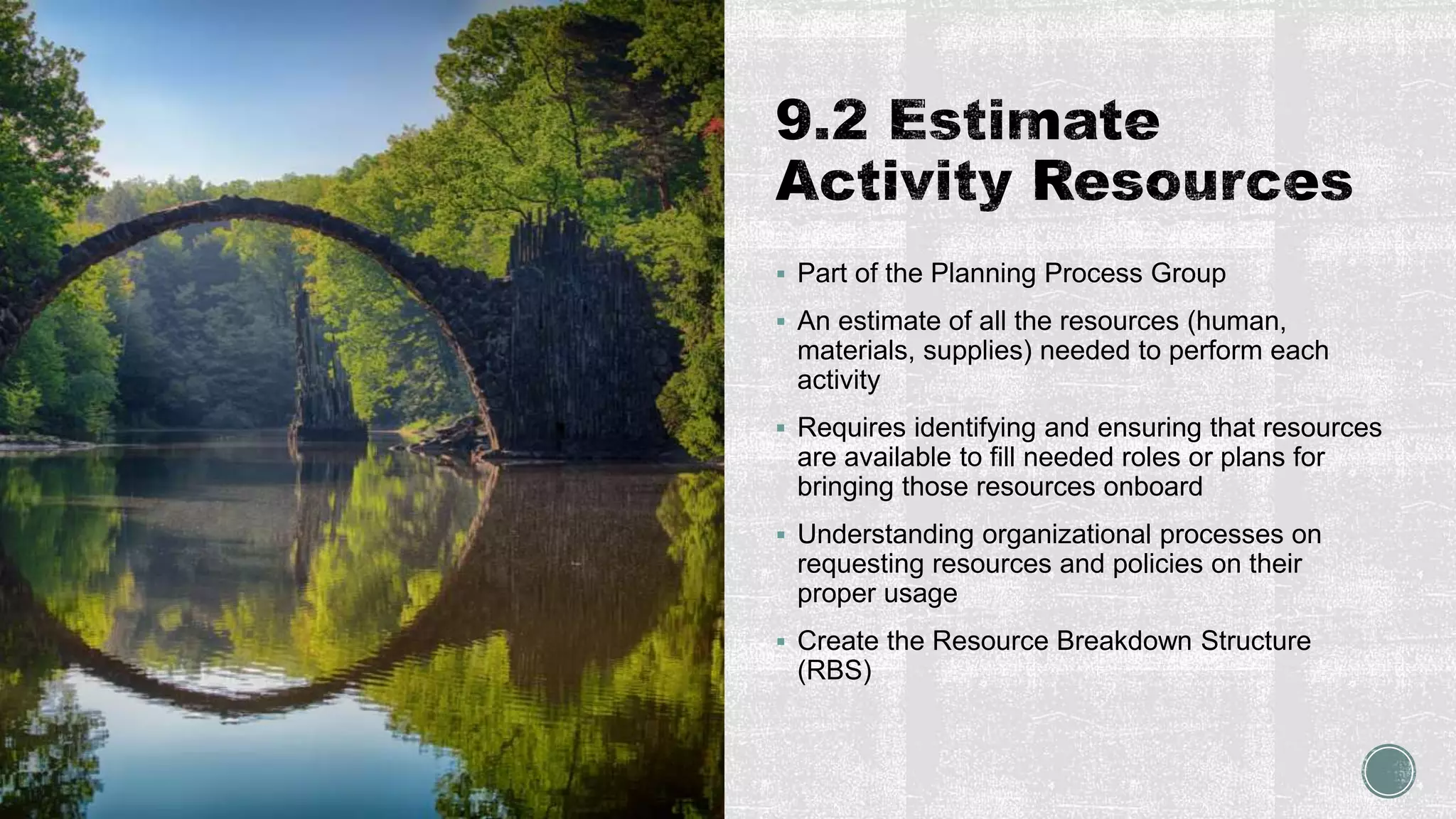  Part of the Planning Process Group
 An estimate of all the resources (human,
materials, supplies) needed to perform each
activity
 Requires identifying and ensuring that resources
are available to fill needed roles or plans for
bringing those resources onboard
 Understanding organizational processes on
requesting resources and policies on their
proper usage
 Create the Resource Breakdown Structure
(RBS)
 