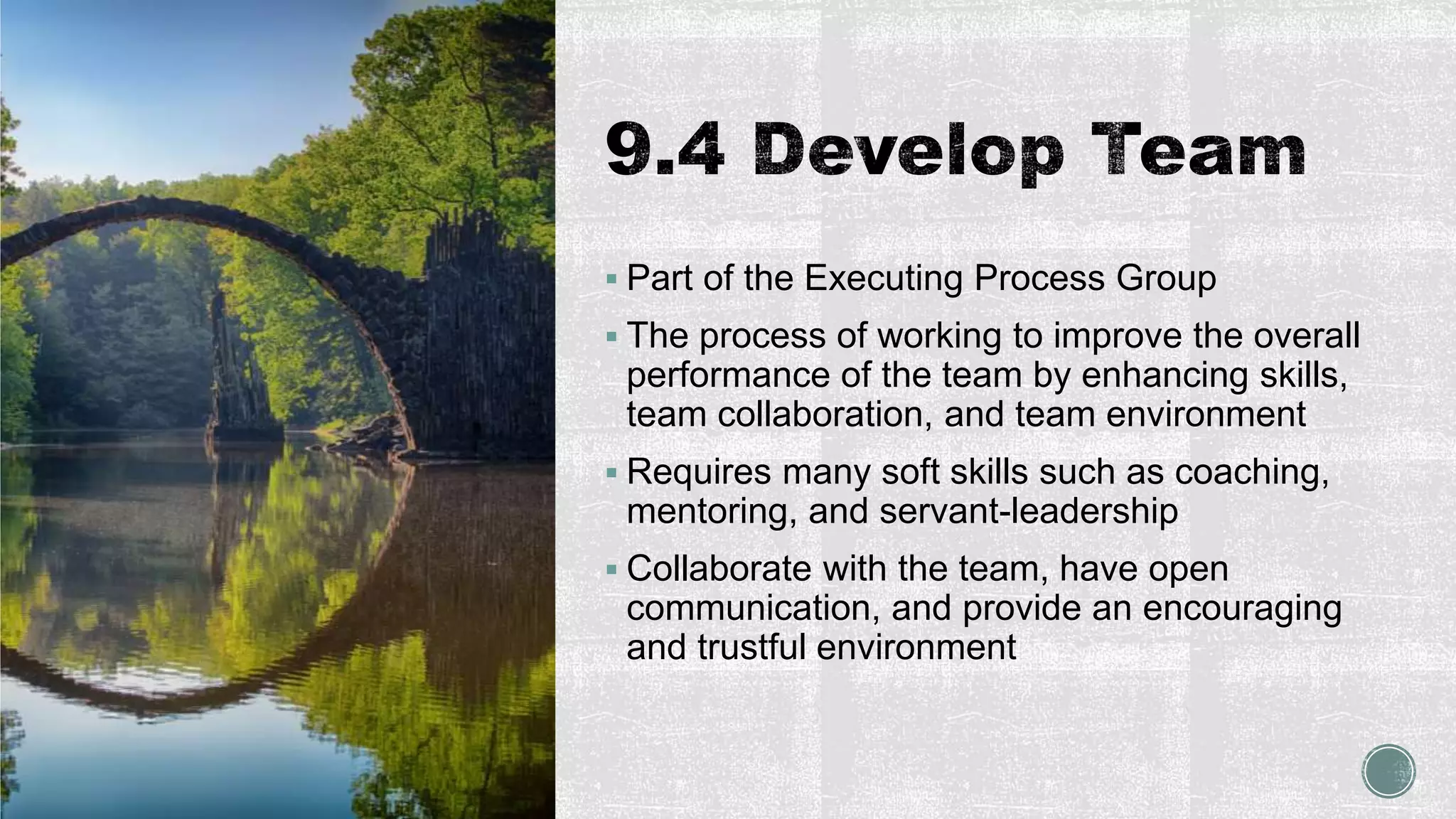  Part of the Executing Process Group
 The process of working to improve the overall
performance of the team by enhancing skills,
team collaboration, and team environment
 Requires many soft skills such as coaching,
mentoring, and servant-leadership
 Collaborate with the team, have open
communication, and provide an encouraging
and trustful environment
 