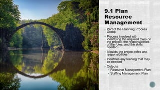  Part of the Planning Process
Group
 Process involved with
identifying the required roles on
the project, the responsibilities
of the roles, and the skills
needed.
 It builds the project roles and
responsibilities
 Identifies any training that may
be needed
 Outputs
 Resource Management Plan
 Staffing Management Plan
 