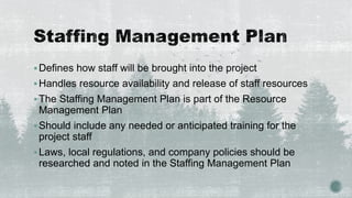 Defines how staff will be brought into the project
Handles resource availability and release of staff resources
The Staffing Management Plan is part of the Resource
Management Plan
Should include any needed or anticipated training for the
project staff
Laws, local regulations, and company policies should be
researched and noted in the Staffing Management Plan
 