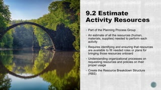  Part of the Planning Process Group
 An estimate of all the resources (human,
materials, supplies) needed to perform each
activity
 Requires identifying and ensuring that resources
are available to fill needed roles or plans for
bringing those resources onboard
 Understanding organizational processes on
requesting resources and policies on their
proper usage
 Create the Resource Breakdown Structure
(RBS)
 