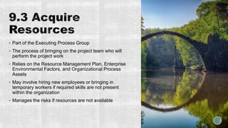  Part of the Executing Process Group
 The process of bringing on the project team who will
perform the project work
 Relies on the Resource Management Plan, Enterprise
Environmental Factors, and Organizational Process
Assets
 May involve hiring new employees or bringing in
temporary workers if required skills are not present
within the organization
 Manages the risks if resources are not available
 
