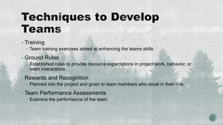  Training
 Team training exercises aimed at enhancing the teams skills
 Ground Rules
 Established rules to provide resource expectations in project work, behavior, or
team interactions
 Rewards and Recognition
 Planned into the project and given to team members who excel in their role
 Team Performance Assessments
 Examine the performance of the team
 