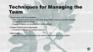  Observation and Conversation
 Keep informed on the status of the work of each team resource and their attitudes,
impediments, and successes
 Engage in regular conversation with team members
 Project Performance Appraisals
 A method of evaluating a project resource
 Issue Logs
 Keep track of issues that need to be resolved and track them to completion
 
