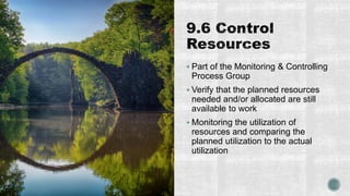  Part of the Monitoring & Controlling
Process Group
 Verify that the planned resources
needed and/or allocated are still
available to work
 Monitoring the utilization of
resources and comparing the
planned utilization to the actual
utilization
 