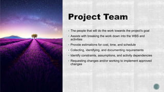  The people that will do the work towards the project’s goal
 Assists with breaking the work down into the WBS and
activities
 Provide estimations for cost, time, and schedule
 Collecting, identifying, and documenting requirements
 Identify constraints, assumptions, and activity dependencies
 Requesting changes and/or working to implement approved
changes
 